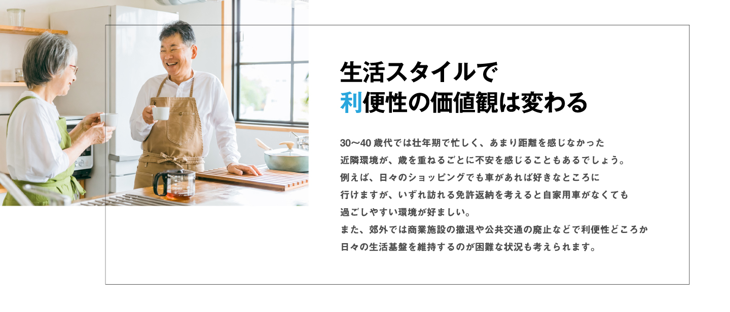 30〜40歳代では壮年期で忙しく、あまり距離を感じなかった近隣環境が、歳を重ねるごとに不安を感じることもあるでしょう。例えば、日々のショッピングでも車があれば好きなところに行けますが、いずれ訪れる免許返納を考えると自家用車がなくても過ごしやすい環境が好ましい。また、郊外では商業施設の撤退や公共交通の廃止などで利便性どころか日々の生活基盤を維持するのが困難な状況も考えられます。生活スタイルで利便性の価値観は変わる